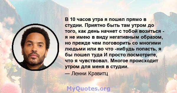 В 10 часов утра я пошел прямо в студии. Приятно быть там утром до того, как день начнет с тобой возиться - я не имею в виду негативным образом, но прежде чем поговорить со многими людьми или во что -нибудь попасть, я бы 