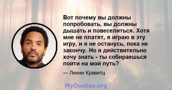 Вот почему вы должны попробовать, вы должны дышать и повеселиться. Хотя мне не платят, я играю в эту игру, и я не останусь, пока не закончу. Но я действительно хочу знать - ты собираешься пойти на мой путь?