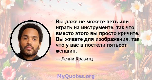 Вы даже не можете петь или играть на инструменте, так что вместо этого вы просто кричите. Вы живете для изображения, так что у вас в постели пятьсот женщин.