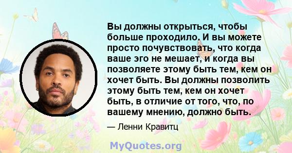 Вы должны открыться, чтобы больше проходило. И вы можете просто почувствовать, что когда ваше эго не мешает, и когда вы позволяете этому быть тем, кем он хочет быть. Вы должны позволить этому быть тем, кем он хочет