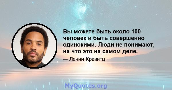 Вы можете быть около 100 человек и быть совершенно одинокими. Люди не понимают, на что это на самом деле.