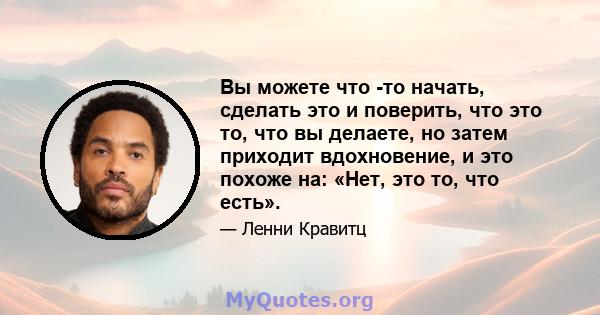 Вы можете что -то начать, сделать это и поверить, что это то, что вы делаете, но затем приходит вдохновение, и это похоже на: «Нет, это то, что есть».