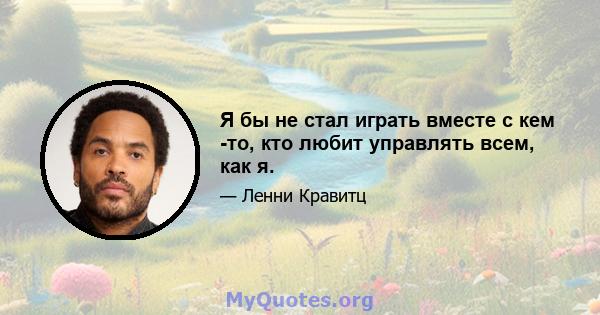 Я бы не стал играть вместе с кем -то, кто любит управлять всем, как я.