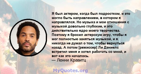 Я был актером, когда был подростком, и это могло быть направлением, в котором я направлялся. Но музыка и мои отношения с музыкой довольно глубокие, и это действительно ядро ​​моего творчества. Поэтому я бросил актерскую 