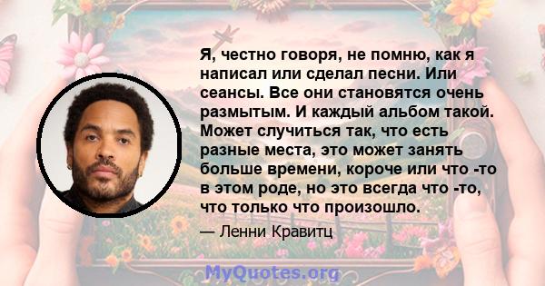 Я, честно говоря, не помню, как я написал или сделал песни. Или сеансы. Все они становятся очень размытым. И каждый альбом такой. Может случиться так, что есть разные места, это может занять больше времени, короче или