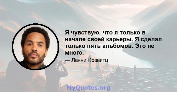 Я чувствую, что я только в начале своей карьеры. Я сделал только пять альбомов. Это не много.