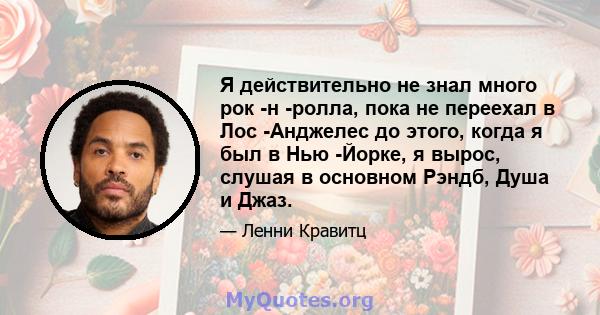 Я действительно не знал много рок -н -ролла, пока не переехал в Лос -Анджелес до этого, когда я был в Нью -Йорке, я вырос, слушая в основном Рэндб, Душа и Джаз.