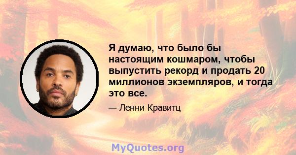 Я думаю, что было бы настоящим кошмаром, чтобы выпустить рекорд и продать 20 миллионов экземпляров, и тогда это все.