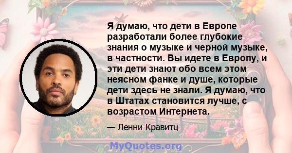 Я думаю, что дети в Европе разработали более глубокие знания о музыке и черной музыке, в частности. Вы идете в Европу, и эти дети знают обо всем этом неясном фанке и душе, которые дети здесь не знали. Я думаю, что в