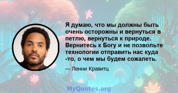 Я думаю, что мы должны быть очень осторожны и вернуться в петлю, вернуться к природе. Вернитесь к Богу и не позвольте технологии отправить нас куда -то, о чем мы будем сожалеть.