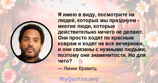 Я имею в виду, посмотрите на людей, которых мы празднуем - многие люди, которые действительно ничего не делают. Они просто ходят по красным коврам и ходят на все вечеринки, и они связаны с нужными людьми, поэтому они