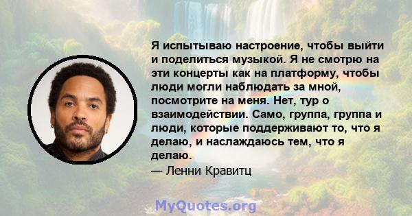 Я испытываю настроение, чтобы выйти и поделиться музыкой. Я не смотрю на эти концерты как на платформу, чтобы люди могли наблюдать за мной, посмотрите на меня. Нет, тур о взаимодействии. Само, группа, группа и люди,