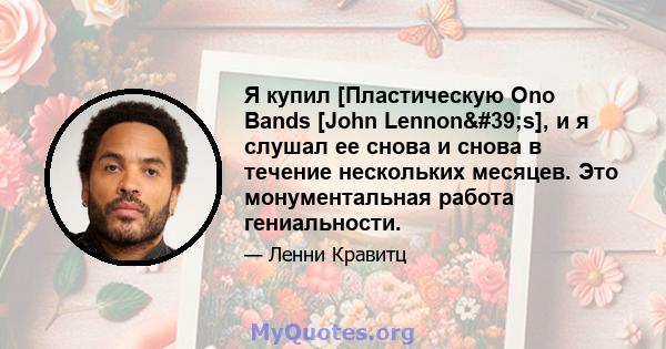 Я купил [Пластическую Ono Bands [John Lennon's], и я слушал ее снова и снова в течение нескольких месяцев. Это монументальная работа гениальности.