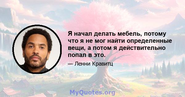 Я начал делать мебель, потому что я не мог найти определенные вещи, а потом я действительно попал в это.