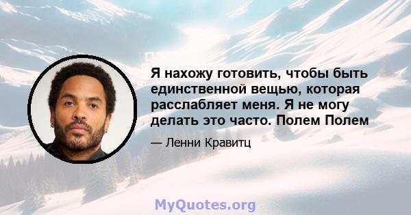 Я нахожу готовить, чтобы быть единственной вещью, которая расслабляет меня. Я не могу делать это часто. Полем Полем