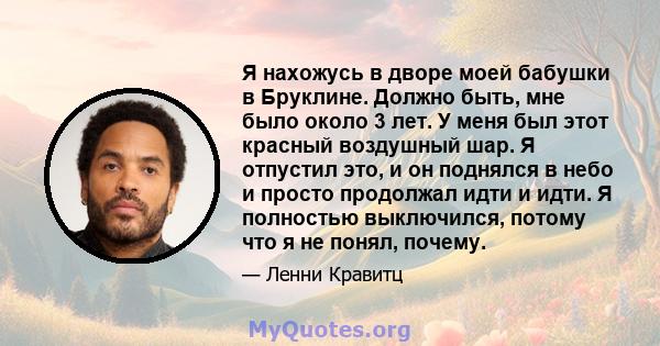 Я нахожусь в дворе моей бабушки в Бруклине. Должно быть, мне было около 3 лет. У меня был этот красный воздушный шар. Я отпустил это, и он поднялся в небо и просто продолжал идти и идти. Я полностью выключился, потому