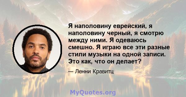 Я наполовину еврейский, я наполовину черный, я смотрю между ними. Я одеваюсь смешно. Я играю все эти разные стили музыки на одной записи. Это как, что он делает?