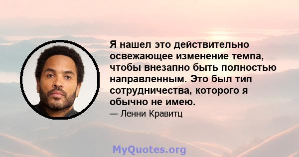 Я нашел это действительно освежающее изменение темпа, чтобы внезапно быть полностью направленным. Это был тип сотрудничества, которого я обычно не имею.