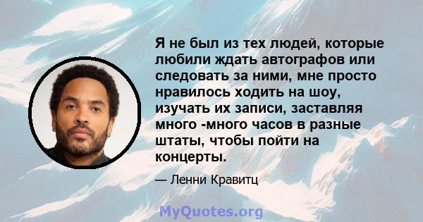 Я не был из тех людей, которые любили ждать автографов или следовать за ними, мне просто нравилось ходить на шоу, изучать их записи, заставляя много -много часов в разные штаты, чтобы пойти на концерты.