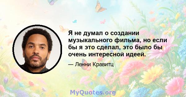 Я не думал о создании музыкального фильма, но если бы я это сделал, это было бы очень интересной идеей.