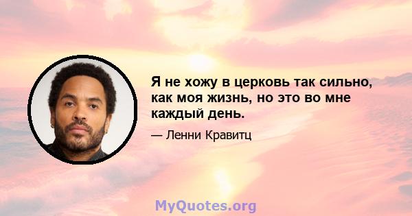 Я не хожу в церковь так сильно, как моя жизнь, но это во мне каждый день.