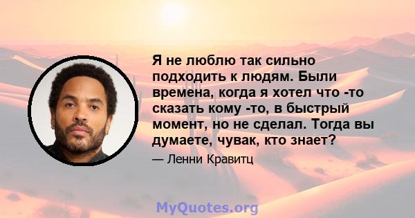 Я не люблю так сильно подходить к людям. Были времена, когда я хотел что -то сказать кому -то, в быстрый момент, но не сделал. Тогда вы думаете, чувак, кто знает?