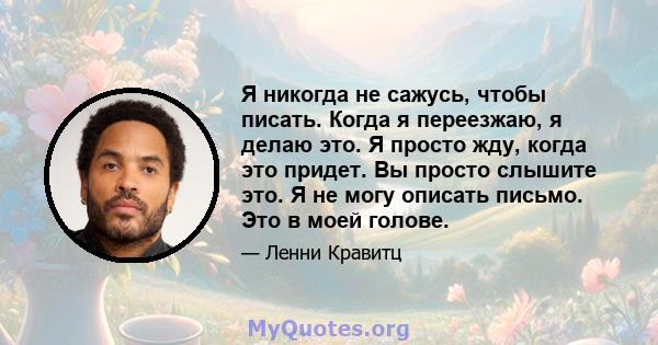 Я никогда не сажусь, чтобы писать. Когда я переезжаю, я делаю это. Я просто жду, когда это придет. Вы просто слышите это. Я не могу описать письмо. Это в моей голове.