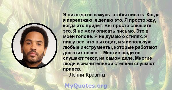 Я никогда не сажусь, чтобы писать. Когда я переезжаю, я делаю это. Я просто жду, когда это придет. Вы просто слышите это. Я не могу описать письмо. Это в моей голове. Я не думаю о стилях. Я пишу все, что выходит, и я