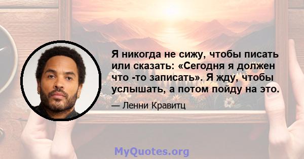 Я никогда не сижу, чтобы писать или сказать: «Сегодня я должен что -то записать». Я жду, чтобы услышать, а потом пойду на это.