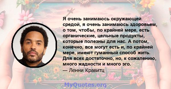 Я очень занимаюсь окружающей средой, я очень занимаюсь здоровьем, о том, чтобы, по крайней мере, есть органические, цельные продукты, которые полезны для нас. А потом, конечно, все могут есть и, по крайней мере, имеют