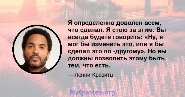 Я определенно доволен всем, что сделал. Я стою за этим. Вы всегда будете говорить: «Ну, я мог бы изменить это, или я бы сделал это по -другому». Но вы должны позволить этому быть тем, что есть.