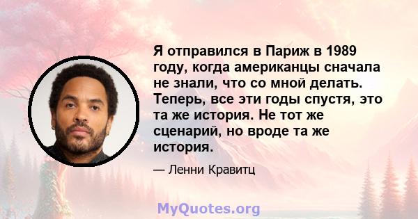 Я отправился в Париж в 1989 году, когда американцы сначала не знали, что со мной делать. Теперь, все эти годы спустя, это та же история. Не тот же сценарий, но вроде та же история.