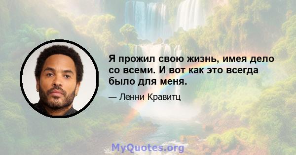 Я прожил свою жизнь, имея дело со всеми. И вот как это всегда было для меня.