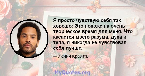 Я просто чувствую себя так хорошо; Это похоже на очень творческое время для меня. Что касается моего разума, духа и тела, я никогда не чувствовал себя лучше.