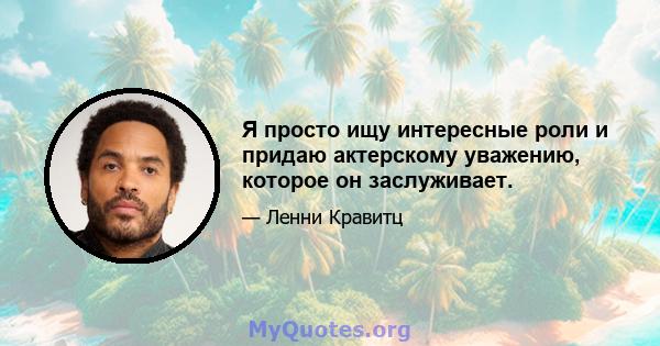 Я просто ищу интересные роли и придаю актерскому уважению, которое он заслуживает.