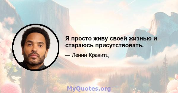 Я просто живу своей жизнью и стараюсь присутствовать.