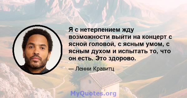 Я с нетерпением жду возможности выйти на концерт с ясной головой, с ясным умом, с ясным духом и испытать то, что он есть. Это здорово.