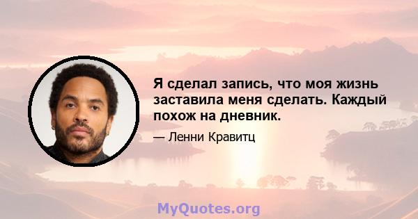 Я сделал запись, что моя жизнь заставила меня сделать. Каждый похож на дневник.