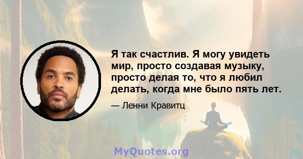 Я так счастлив. Я могу увидеть мир, просто создавая музыку, просто делая то, что я любил делать, когда мне было пять лет.