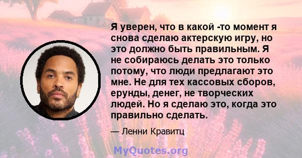 Я уверен, что в какой -то момент я снова сделаю актерскую игру, но это должно быть правильным. Я не собираюсь делать это только потому, что люди предлагают это мне. Не для тех кассовых сборов, ерунды, денег, не