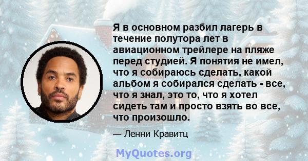 Я в основном разбил лагерь в течение полутора лет в авиационном трейлере на пляже перед студией. Я понятия не имел, что я собираюсь сделать, какой альбом я собирался сделать - все, что я знал, это то, что я хотел сидеть 