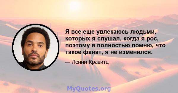 Я все еще увлекаюсь людьми, которых я слушал, когда я рос, поэтому я полностью помню, что такое фанат, я не изменился.