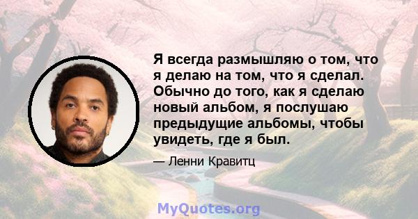 Я всегда размышляю о том, что я делаю на том, что я сделал. Обычно до того, как я сделаю новый альбом, я послушаю предыдущие альбомы, чтобы увидеть, где я был.