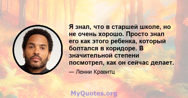 Я знал, что в старшей школе, но не очень хорошо. Просто знал его как этого ребенка, который болтался в коридоре. В значительной степени посмотрел, как он сейчас делает.