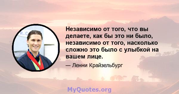 Независимо от того, что вы делаете, как бы это ни было, независимо от того, насколько сложно это было с улыбкой на вашем лице.