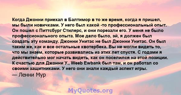 Когда Джонни приехал в Балтимор в то же время, когда я пришел, мы были новичками. У него был какой -то профессиональный опыт. Он пошел с Питтсбург Стилерс, и они порезали его. У меня не было профессионального опыта. Мое 