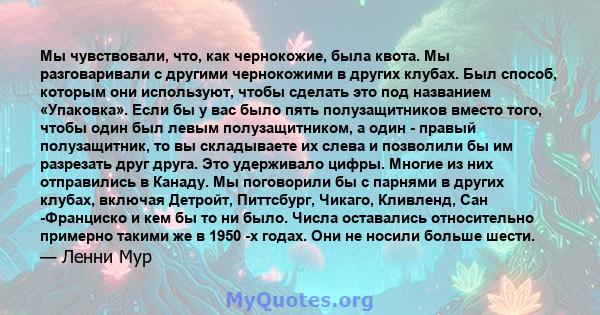 Мы чувствовали, что, как чернокожие, была квота. Мы разговаривали с другими чернокожими в других клубах. Был способ, которым они используют, чтобы сделать это под названием «Упаковка». Если бы у вас было пять