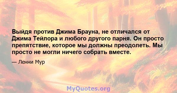 Выйдя против Джима Брауна, не отличался от Джима Тейлора и любого другого парня. Он просто препятствие, которое мы должны преодолеть. Мы просто не могли ничего собрать вместе.