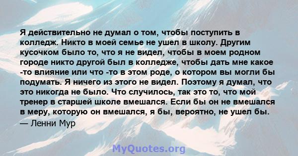 Я действительно не думал о том, чтобы поступить в колледж. Никто в моей семье не ушел в школу. Другим кусочком было то, что я не видел, чтобы в моем родном городе никто другой был в колледже, чтобы дать мне какое -то