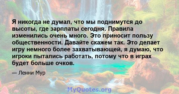 Я никогда не думал, что мы поднимутся до высоты, где зарплаты сегодня. Правила изменились очень много. Это приносит пользу общественности. Давайте скажем так. Это делает игру немного более захватывающей, я думаю, что